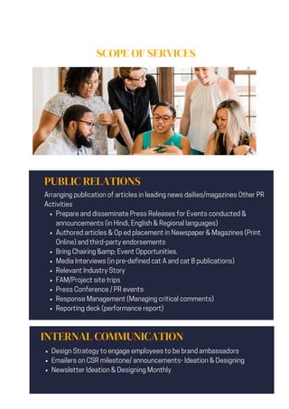 SCOPE OF SERVICES
PUBLIC RELATIONS
Prepare and disseminate Press Releases for Events conducted &
announcements (in Hindi, English & Regional languages)
Authored articles & Op ed placement in Newspaper & Magazines (Print
Online) and third-party endorsements
Bring Chairing &amp; Event Opportunities.
Media Interviews (in pre-defined cat A and cat B publications)
Relevant Industry Story
FAM/Project site trips
Press Conference / PR events
Response Management (Managing critical comments)
Reporting deck (performance report)
Arranging publication of articles in leading news dailies/magazines Other PR
Activities
INTERNAL COMMUNICATION
Design Strategy to engage employees to be brand ambassadors
Emailers on CSR milestone/ announcements- Ideation & Designing
Newsletter Ideation & Designing Monthly
 
