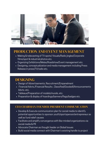 PRODUCTION AND EVENT MANAGEMENT
Making & telecasting of TV spots/ Visuals/Radio jingles/Corporate
films/spot & industrial photos etc.
Organizing Exhibitions/Melas/Roadshow/Event management etc.
Designing, conceptualization and media management including Press
Release in press/TV/radio etc.
DESIGNING
Design of Advertisements, Recruitment/Empanelment
Financial Advts./Financial Results , Classified/Goodwill/Announcements
Advts. etc.
Tableaux/Preparation of models/murals, etc.
Preparation & display of hoardings/banners/flags/badges etc.
CEO/CHAIRMAN/FOUNDER/PRESIDENT COMMUNICATION
Develop & Execute communication plan for social media to identify
potential opportunities to sponsor youth/sportsperson/entrepreneur as
well as fund relief causes
Facilitate and amplify convergence with like-minded organizations via
social media & PR
Advocate Chairman as thought leader on Global Issues
Build social media connect with Chairman's existing handle to project
 