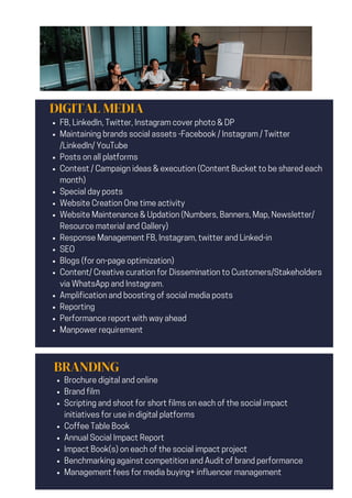 DIGITAL MEDIA
FB, LinkedIn, Twitter, Instagram cover photo & DP
Maintaining brands social assets -Facebook / Instagram / Twitter
/LinkedIn/ YouTube
Posts on all platforms
Contest / Campaign ideas & execution (Content Bucket to be shared each
month)
Special day posts
Website Creation One time activity
Website Maintenance & Updation (Numbers, Banners, Map, Newsletter/
Resource material and Gallery)
Response Management FB, Instagram, twitter and Linked-in
SEO
Blogs (for on-page optimization)
Content/ Creative curation for Dissemination to Customers/Stakeholders
via WhatsApp and Instagram.
Amplification and boosting of social media posts
Reporting
Performance report with way ahead
Manpower requirement
BRANDING
Brochure digital and online
Brand film
Scripting and shoot for short films on each of the social impact
initiatives for use in digital platforms
Coffee Table Book
Annual Social Impact Report
Impact Book(s) on each of the social impact project
Benchmarking against competition and Audit of brand performance
Management fees for media buying+ influencer management
 