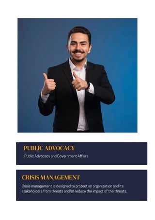 PUBLIC ADVOCACY
Public Advocacy and Government Affairs
CRISIS MANAGEMENT
Crisis management is designed to protect an organization and its
stakeholders from threats and/or reduce the impact of the threats.
 
