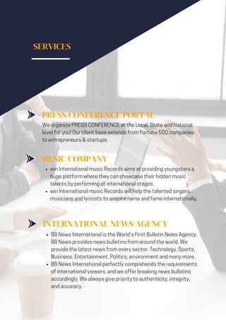 SERVICES
PRESS CONFERENCE PORTAL
We organize PRESS CONFERENCE at the Local, State and National
level for you! Our client base extends from Fortune 500 companies
to entrepreneurs & startups.
MUSIC COMPANY
win International music Records aims at providing youngsters a
huge platform where they can showcase their hidden music
talents by performing at international stages.
win International music Records will help the talented singers,
musicians and lyricists to acquire name and fame internationally.
INTERNATIONAL NEWS AGENCY
BB News International is the World’s First Bulletin News Agency.
BB News provides news bulletins from around the world. We
provide the latest news from every sector: Technology, Sports,
Business, Entertainment, Politics, environment and many more.
BB News International perfectly comprehends the requirements
of international viewers, and we offer breaking news bulletins
accordingly. We always give priority to authenticity, integrity,
and accuracy.
 