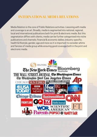 INTERNATIONAL MEDIA RELATIONS
Media Relation is the core of Public Relations activities. Liasoning with media
and coverage is an art. Broadly, media is segmented into national, regional,
local and international publications both for print & electronic media. But this
segmetation differs with clients, media can be further categorised into niche
publications and channels; financial & economic dailies; industry specific;
health & lifestyle; gender; age and more so it is important to consider whims
and fancies of media group while ensuring good coverage both in the print and
electronic media.
 