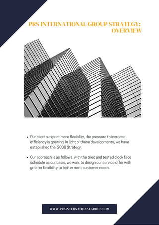 PRS INTERNATIONAL GROUP STRATEGY:
OVERVIEW
Our clients expect more flexibility, the pressure to increase
efficiency is growing. In light of these developments, we have
established the 2030 Strategy.
Our approach is as follows: with the tried and tested clock face
schedule as our basis, we want to design our service offer with
greater flexibility to better meet customer needs.
WWW.PRSINTERNATIONALGROUP.COM
 