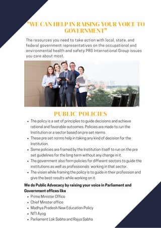 "WE CAN HELP IN RAISING YOUR VOICE TO
GOVERNMENT"
The resources you need to take action with local, state, and
federal government representatives on the occupational and
environmental health and safety PRS International Group issues
you care about most.
PUBLIC POLICIES
The policy is a set of principles to guide decisions and achieve
rational and favorable outcomes. Policies are made to run the
Institution or a sector based on pre set norms.
These pre set norms help in taking any kind of decision for the
Institution.
Some policies are framed by the Institution itself to run on the pre
set guidelines for the long term without any change in it.
The government also form policies for different sectors to guide the
institutions as well as professionals working in that sector.
The vision while framing the policy is to guide in their profession and
give the best results while working on it.
Prime Minister Office
Chief Minster office
Madhya Pradesh New Education Policy
NITI Ayog
Parliament Lok Sabha and Rajya Sabha
We do Public Advocacy by raising your voice in Parliament and
Government offices like
 