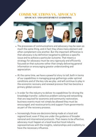 COMMUNICATIONS VS. ADVOCACY
ADVOCACY AND GOVERNMENT LIAISONING
The processes of communications and advocacy may be seen as
much the same thing, and in fact they share many element and
often complement one another. But the important difference is
that advocacy is by definition targeted to address a specific
issue and to achieve a particular outcome. That means a
strategy for advocacy must be very rigorously and efficiently
focused on that outcome rather than simply delivering general
information or encouraging greater understanding and
appreciation.
At the same time, we have a powerful story to tell, both in terms
of our capabilities in managing group gatherings under optimal
conditions and of the key role we play and will continue to play in
the economic recovery and renewal process that has become a
primary global concern.
In order for the industry to deliver its capabilities for driving the
knowledge transfer, collective problem solving and networking
that are required for economic and community restoration,
business events must not simply be allowed they must be
encouraged, and receive priority and support from governments
as part of the recovery process.
Increasingly those are decisions being made at a local and
regional level, even if they are under the guidance of broader
national and international protocols. That means to be effective,
advocacy must happen at a local level but local industry
representatives with the insights, relationships and credibility to
have the necessary influence.
 