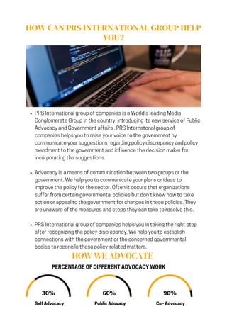 HOW CAN PRS INTERNATIONAL GROUP HELP
YOU?
PRS International group of companies is a World's leading Media
Conglomerate Group in the country, introducing its new service of Public
Advocacy and Government affairs . PRS Internatonal group of
companies helps you to raise your voice to the government by
communicate your suggestions regarding policy discrepancy and policy
mendment to the government and influence the decision maker for
incorporating the suggestions.
Advocacy is a means of communication between two groups or the
government. We help you to communicate your plans or ideas to
improve the policy for the sector. Often it occurs that organizations
suffer from certain governmental policies but don't know how to take
action or appeal to the government for changes in these policies. They
are unaware of the measures and steps they can take to resolve this.
PRS International group of companies helps you in taking the right step
after recognizing the policy discrepancy. We help you to establish
connections with the government or the concerned governmental
bodies to reconcile these policy-related matters.
PERCENTAGE OF DIFFERENT ADVOCACY WORK
30% 60% 90%
Self Advocacy Public Adovacy Co - Advocacy
HOW WE ADVOCATE
 