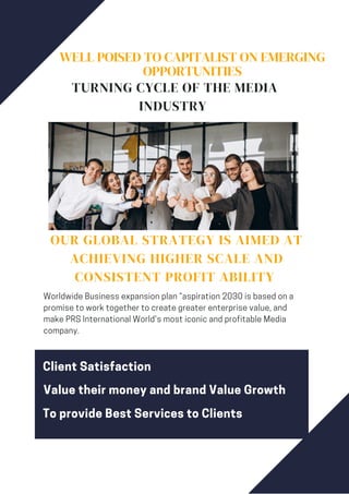 WELL POISED TO CAPITALIST ON EMERGING
OPPORTUNITIES
TURNING CYCLE OF THE MEDIA
INDUSTRY
OUR GLOBAL STRATEGY IS AIMED AT
ACHIEVING HIGHER SCALE AND
CONSISTENT PROFIT ABILITY
Worldwide Business expansion plan “aspiration 2030 is based on a
promise to work together to create greater enterprise value, and
make PRS International World's most iconic and profitable Media
company.
Client Satisfaction
Value their money and brand Value Growth
To provide Best Services to Clients
 