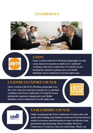 TESTIMONIALS
UNFPA
I have worked with MANY PR firms and people over the
years, but never anyone as media savvy and hard
working as the Press Conference US Team If you are
looking for someone to jump start your Media
Relations, Press Conference US is the right team.
US SOYBEAN EXPORT COUNCIL
I have worked with MANY PR firms and people over
the years, but never anyone as media savvy and hard
working as the Press Conference US Team If you are
looking for someone to jump start your Media
Relations, Press Conference US is the right team.
US BLUEBERRY COUNCIL
I fully recommend the Press Conference US team, they will
assist you in taking your business to the next level in terms of
market awareness and increased revenue via effective lead
generation and marketing. Please consider the Press
Conference US team for your next marketing. Thank you.
 