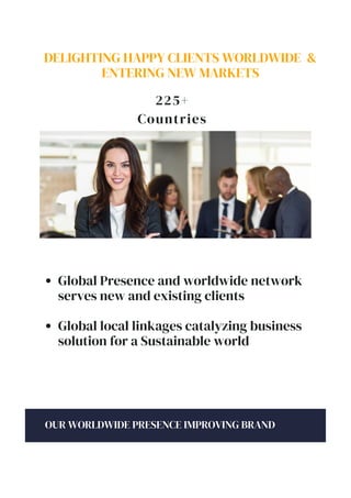DELIGHTING HAPPY CLIENTS WORLDWIDE &
ENTERING NEW MARKETS
225+
Countries
OUR WORLDWIDE PRESENCE IMPROVING BRAND
Global Presence and worldwide network
serves new and existing clients
Global local linkages catalyzing business
solution for a Sustainable world
 