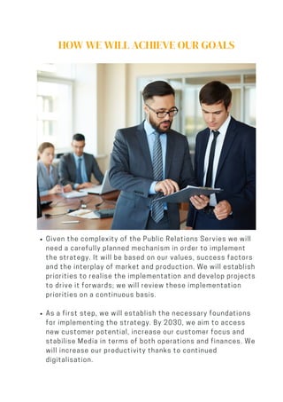 HOW WE WILL ACHIEVE OUR GOALS
Given the complexity of the Public Relations Servies we will
need a carefully planned mechanism in order to implement
the strategy. It will be based on our values, success factors
and the interplay of market and production. We will establish
priorities to realise the implementation and develop projects
to drive it forwards; we will review these implementation
priorities on a continuous basis.
As a first step, we will establish the necessary foundations
for implementing the strategy. By 2030, we aim to access
new customer potential, increase our customer focus and
stabilise Media in terms of both operations and finances. We
will increase our productivity thanks to continued
digitalisation.
 