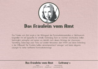 Das Fräulein vom Amt
Das Fräulein vom Amt sorgte in der Anfangszeit des Kommunikationszeitalters in Telefonvermitt-
lungsstellen mit viel Sympathie für schnelle Verbindung. Auch wir möchten verschiedene Stellen
bestmöglich verknüpfen und nennen uns deshalb nach diesem Archetyp der charmanten
Vermittlung. Dabei liegt unser Fokus auf sozialen Netzwerken, dem WWW und deren Einbindung
in die Offlinewelt. Die Produkte heißen dementsprechend “Leitungen” und bieten elegante
Lösungen für bisher ineffiziente Kommunikationswege.
Das Fräulein vom Amt Leitung 1
Telefon E-Mail Web/Facebook
+49 176 633 201 74 info@dfva.net www.fastqr.de/dfva
 