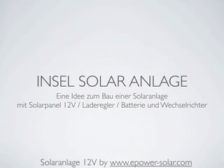 INSEL SOLAR ANLAGE
            Eine Idee zum Bau einer Solaranlage
mit Solarpanel 12V / Laderegler / Batterie und Wechselrichter




       Solaranlage 12V by www.epower-solar.com
 