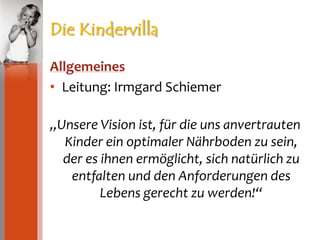 Die KindervillaAllgemeinesLeitung: Irmgard Schiemer„Unsere Vision ist, für die uns anvertrauten Kinder ein optimaler Nährboden zu sein, der es ihnen ermöglicht, sich natürlich zu entfalten und den Anforderungen des Lebens gerecht zu werden!“
