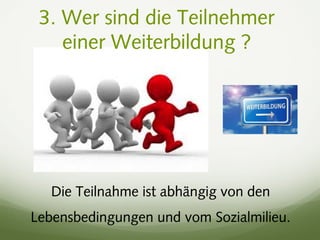 3. Wer sind die Teilnehmer
einer Weiterbildung ?
Die Teilnahme ist abhängig von den
Lebensbedingungen und vom Sozialmilieu.
 
