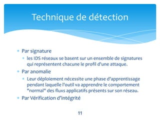 Technique de détection


Par signature
  les IDS réseaux se basent sur un ensemble de signatures
  qui représentent chacune le profil d'une attaque.
Par anomalie
  Leur déploiement nécessite une phase d'apprentissage
  pendant laquelle l'outil va apprendre le comportement
  "normal" des fluxs applicatifs présents sur son réseau.
Par Vérification d’intégrité

                          11
 