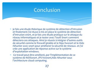 Conclusion


je fais une étude théorique de système de détection d’intrusion
et finalement j’ai réussi à mis en place le système de détection
d’intrusion snort, et je fais une étude pratique sur le attaque du
réseau informatiques et je tester avec l’outil Snort comment
détectera ces attaques. Ainsi je réussis à intégrer d’autres outils
de sécurité comme le firewall iptable et le Nips fwsnort et le Hids
rkhunter avec snort pour améliorer la sécurité de réseaux. et j’ai
crée une application de réponse active sur le système
d’exploitation windows.
 Ce travail peut-être amélioré, par l’implémentation de ce
système de NIDSsnort ,IPS fwsnort,hids rkhunter sous
l’architecture cloud computing.

                              27
 