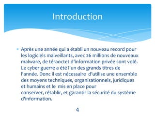 Introduction


Après une année qui a établi un nouveau record pour
les logiciels malveillants, avec 26 millions de nouveaux
malware, de téraoctet d’information privée sont volé.
Le cyber guerre a été l'un des grands titres de
l'année. Donc il est nécessaire d’utilise une ensemble
des moyens techniques, organisationnels, juridiques
et humains et le mis en place pour
conserver, rétablir, et garantir la sécurité du système
d'information.

                          4
 