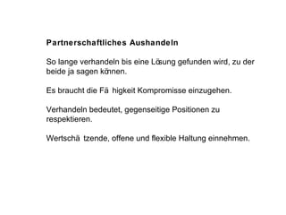 Partnerschaftliches Aushandeln So lange verhandeln bis eine Lösung gefunden wird, zu der beide ja sagen können.  Es braucht die Fähigkeit Kompromisse einzugehen. Verhandeln bedeutet, gegenseitige Positionen zu  respektieren.  Wertschätzende, offene und flexible Haltung einnehmen. 
