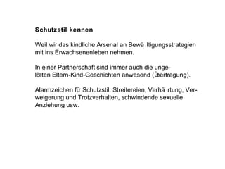 Schutzstil kennen Weil wir das kindliche Arsenal an Bewältigungsstrategien mit ins Erwachsenenleben nehmen.  In einer Partnerschaft sind immer auch die unge- lösten Eltern-Kind-Geschichten anwesend (Übertragung). Alarmzeichen für Schutzstil: Streitereien, Verhärtung, Ver- weigerung und Trotzverhalten, schwindende sexuelle Anziehung usw. 