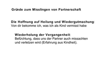 Gründe zum Misslingen von Partnerschaft Die Hoffnung auf Heilung und Wiedergutmachung : Von dir bekomme ich, was ich als Kind vermisst habe Wiederholung der Vergangenheit : Befürchtung, dass uns der Partner auch missachten und verletzen wird (Erfahrung aus Kindheit). 