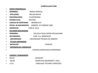 CURRICULUM VITAE
•   DATOS PERSONALES:
•   NOMBRES:               MARIA PATRICIA
•   APELLIDOS:            MALISA PACHA
•   NACIONALIDAD:         ECUATORIANA
•   ESTADO CIVIL:         SOLTERA
•   CADULA DE IDENTIDAD: 180448576-9
•   FECHA DE NACIMIENTO: AMBATO, 22 FEBRERO 1989
•   DOMICILIO:           JUAN B. VELA
•   ESTUDIOS REALIZADOS:
•   PRIMARIA:                   ESCUELA FISCAL MIXTA EPICLACHIMA
•   SECUNDARIA:                JUAN Fco. MONTALVO
•   UNIVERSIDAD:           UNIVERSIDAD TÉCNICA DE AMBATO
•   TITULOS OBTENIDOS
•   BACHILLER                                CIENCIAS
•   EXPERIENCIAS LABORALES:
•                             CASHIER (COOP.NUEVA ESPERANZA)

•   CURSOS Y SEMINARIOS:
•   SECAP                        ACCOUNT
•   SECAP                        COMPUTER (MICROSOFT .EXEL)
•   U.T.A.                       LANGUAGE TECHING STRATEGIES
 