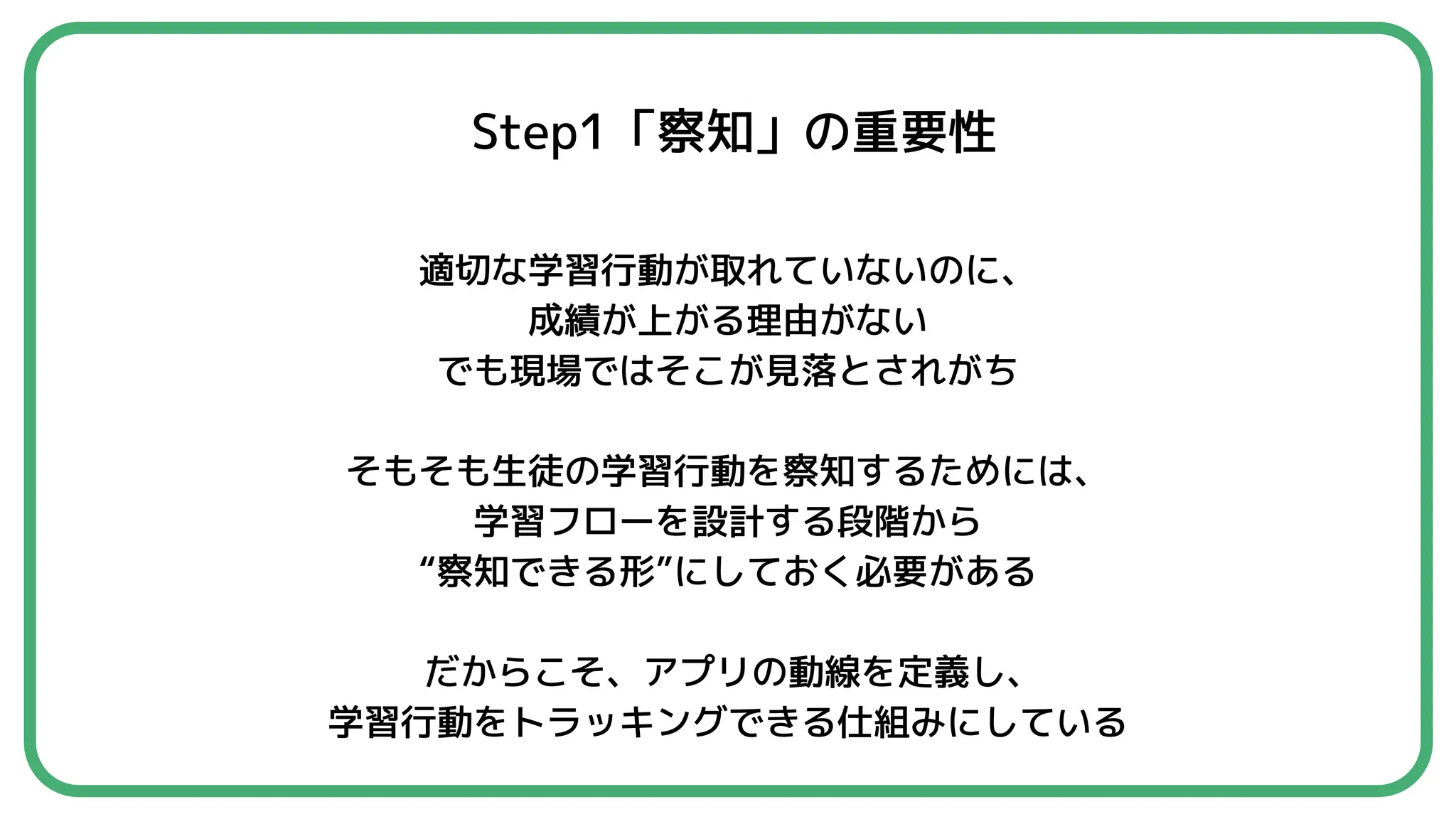 Step1「察知」の重要性
適切な学習行動が取れていないのに、
成績が上がる理由がない
でも現場ではそこが見落とされがち
そもそも生徒の学習行動を察知するためには、
学習フローを設計する段階から
“察知できる形”にしておく必要がある
だからこそ、アプリの動線を定義し、
学習行動をトラッキングできる仕組みにしている
 