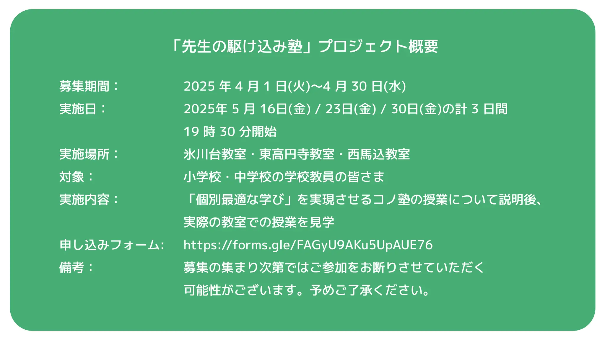 「先生の駆け込み塾」プロジェクト概要
2025 年 4 月 1 日(火)〜4 月 30 日(水)
2025年 5 月 16日(金) / 23日(金) / 30日(金)の計 3 日間
19 時 30 分開始
氷川台教室・東高円寺教室・西馬込教室
小学校・中学校の学校教員の皆さま
「個別最適な学び」を実現させるコノ塾の授業について説明後、
実際の教室での授業を見学
https://forms.gle/FAGyU9AKu5UpAUE76
募集の集まり次第ではご参加をお断りさせていただく
可能性がございます。予めご了承ください。
募集期間：
実施日：
実施場所：
対象：
実施内容：
申し込みフォーム:
備考：
 