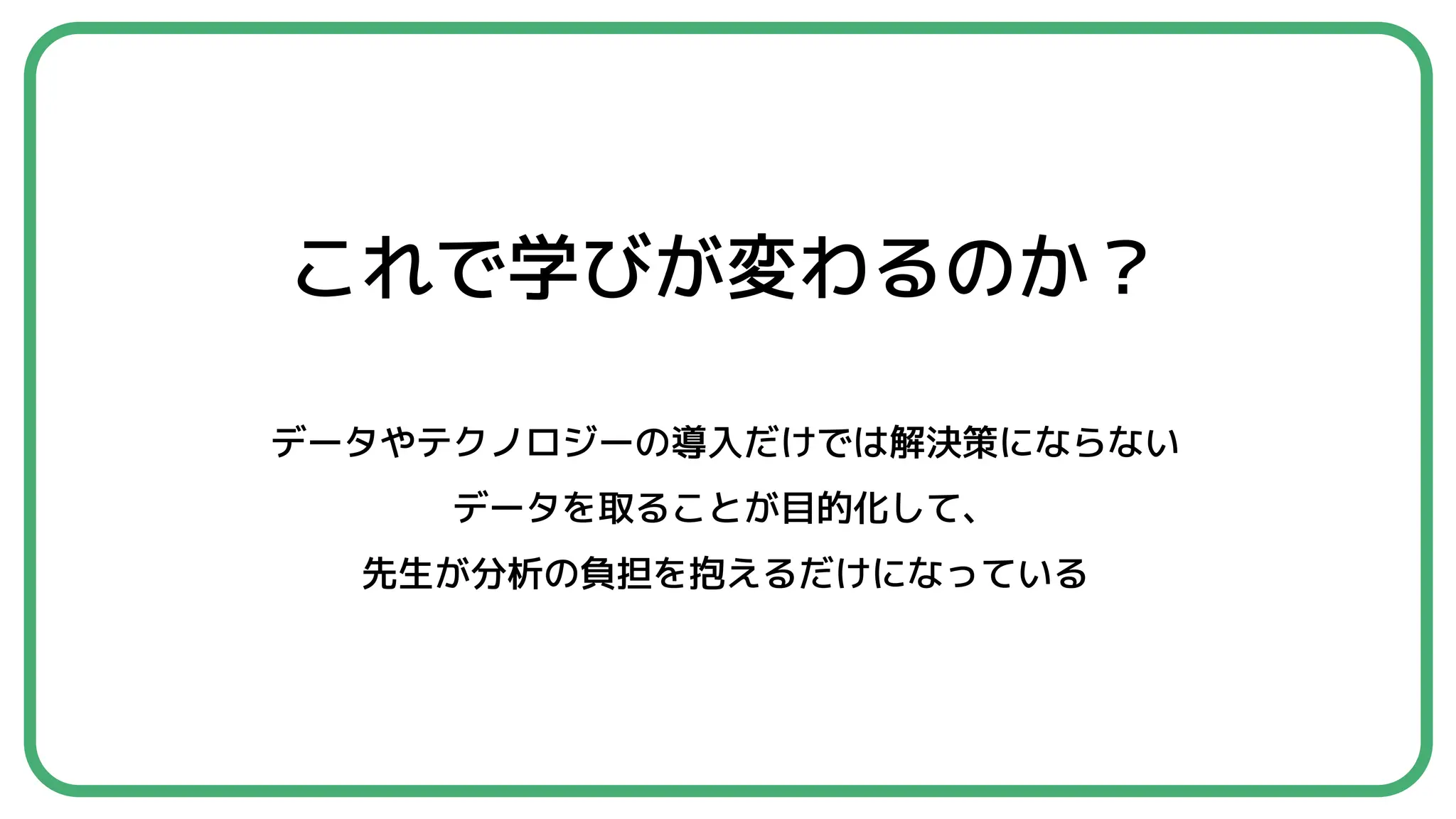 これで学びが変わるのか？
データやテクノロジーの導入だけでは解決策にならない
データを取ることが目的化して、
先生が分析の負担を抱えるだけになっている
 