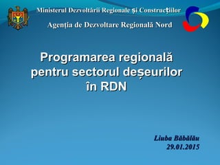 Ministerul Dezvoltării Regionale i Construc iilorș țMinisterul Dezvoltării Regionale i Construc iilorș ț
Agenţia de Dezvoltare Regională NordAgenţia de Dezvoltare Regională Nord
Liuba BăbălăuLiuba Băbălău
29.01.201529.01.2015
Programarea regionalăProgramarea regională
pentru sectorul de eurilorșpentru sectorul de eurilorș
în RDNîn RDN
 