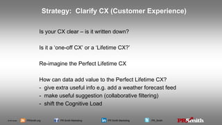 © PR Smith PRSmith.org PR Smith Marketing PR Smith Marketing PR_Smith
Is your CX clear – is it written down?
Is it a ‘one-off CX’ or a ‘Lifetime CX?’
Re-imagine the Perfect Lifetime CX
How can data add value to the Perfect Lifetime CX?
- give extra useful info e.g. add a weather forecast feed
- make useful suggestion (collaborative filtering)
- shift the Cognitive Load
Strategy: Clarify CX (Customer Experience)
 
