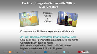 © PR Smith PRSmith.org PR Smith Marketing PR Smith Marketing PR_Smith
Tactics: Integrate Online with Offline
& Be Creative
Customers want intimate experiences with brands
Art Inst. Chicago created Van Gogh’s ‘Yellow Room’
Cost $31k cost & Promoted on Airbnb (£10 per night)
Generated $6m ‘Earned Media’
Paid Media amplified by 950%, 200,000 visitors
Highest attended exhibition in 15 years
Integrate
Online
&
Offline
 