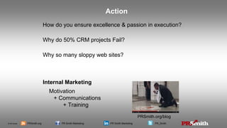 © PR Smith PRSmith.org PR Smith Marketing PR Smith Marketing PR_Smith
How do you ensure excellence & passion in execution?
Why do 50% CRM projects Fail?
Why so many sloppy web sites?
Internal Marketing
Motivation
+ Communications
+ Training
Action
PRSmith.org/blog
 