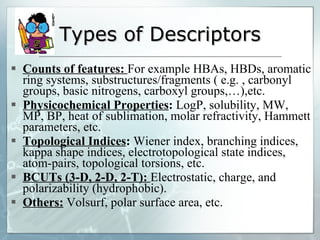 Types of Descriptors Counts of features:  For example HBAs, HBDs, aromatic ring systems, substructures/fragments ( e.g. , carbonyl groups, basic nitrogens, carboxyl groups,…),etc. Physicochemical Properties :  LogP, solubility, MW, MP, BP, heat of sublimation, molar refractivity, Hammett parameters, etc. Topological Indices :  Wiener index, branching indices, kappa shape indices, electrotopological state indices, atom-pairs, topological torsions, etc. BCUTs (3-D, 2-D, 2-T):  Electrostatic, charge, and polarizability (hydrophobic). Others:   Volsurf, polar surface area, etc. 