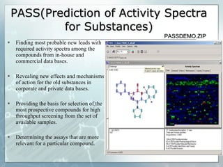 PASS(Prediction of Activity Spectra for Substances) Finding most probable new leads with required activity spectra among the compounds from in-house and commercial data bases. Revealing new effects and mechanisms of action for the old substances in corporate and private data bases. Providing the basis for selection of   the most prospective compounds for high throughput screening from the set of available samples. Determining the assays that are more relevant for a particular compound. PASSDEMO.ZIP 