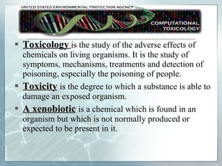 Toxicology   is the study of the adverse effects of chemicals on living organisms. It is the study of symptoms, mechanisms, treatments and detection of poisoning, especially the poisoning of people. Toxicity   is the degree to which a substance is able to damage an exposed organism. A xenobiotic   is a chemical which is found in an organism but which is not normally produced or expected to be present in it. 