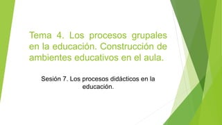 Tema 4. Los procesos grupales
en la educación. Construcción de
ambientes educativos en el aula.
Sesión 7. Los procesos didácticos en la
educación.
 