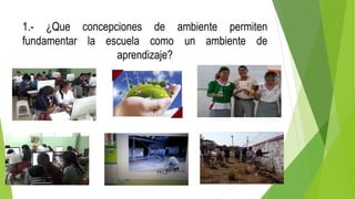 1.- ¿Que concepciones de ambiente permiten
fundamentar la escuela como un ambiente de
aprendizaje?
 