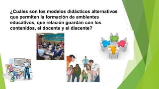 ¿Cuáles son los modelos didácticos alternativos
que permiten la formación de ambientes
educativos, que relación guardan con los
contenidos, el docente y el discente?
 