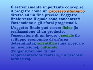 È estremamente importante concepire il progetto come un  processo dinamico  diretto ad un fine preciso: l’oggetto finale verso il quale sono concentrati l’attenzione e gli sforzi progettuali. L’oggetto finale può essere  fisico  (la realizzazione di un prodotto, l’esecuzione di un lavoro),  sociale  (lo sviluppo economico di un’area determinata),  scientifico  (una ricerca o un'invenzione),  culturale  (l’organizzazione di una rappresentazione teatrale, un percorso formativo). 