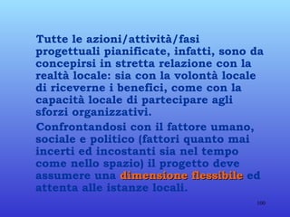 Tutte le azioni/attività/fasi progettuali pianificate, infatti, sono da concepirsi in stretta relazione con la realtà locale: sia con la volontà locale di riceverne i benefici, come con la capacità locale di partecipare agli sforzi organizzativi. Confrontandosi con il fattore umano, sociale e politico (fattori quanto mai incerti ed incostanti sia nel tempo come nello spazio) il progetto deve assumere una  dimensione flessibile  ed attenta alle istanze locali. 