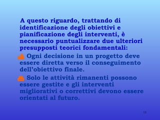 A questo riguardo, trattando di identificazione degli obiettivi e pianificazione degli interventi, è necessario puntualizzare due ulteriori presupposti teorici fondamentali:    Ogni decisione in un progetto deve essere diretta verso il conseguimento dell’obiettivo finale.    Solo le attività rimanenti possono essere gestite e gli interventi migliorativi o correttivi devono essere orientati al futuro.   