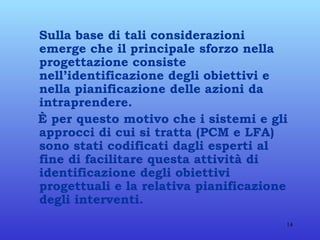 Sulla base di tali considerazioni emerge che il principale sforzo nella progettazione consiste nell’identificazione degli obiettivi e nella pianificazione delle azioni da intraprendere. È per questo motivo che i sistemi e gli approcci di cui si tratta (PCM e LFA) sono stati codificati dagli esperti al fine di facilitare questa attività di identificazione degli obiettivi progettuali e la relativa pianificazione degli interventi. 