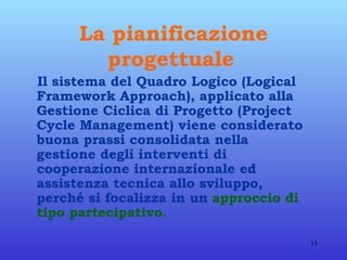La pianificazione progettuale   Il sistema del Quadro Logico (Logical Framework Approach), applicato alla Gestione Ciclica di Progetto (Project Cycle Management) viene considerato buona prassi consolidata nella gestione degli interventi di cooperazione internazionale ed assistenza tecnica allo sviluppo, perché si focalizza in un   approccio di tipo partecipativo.  
