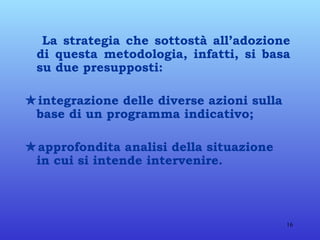 La strategia che sottostà all’adozione di questa metodologia, infatti, si basa su due presupposti:  integrazione delle diverse azioni sulla base di un programma indicativo;  approfondita analisi della situazione in cui si intende intervenire. 