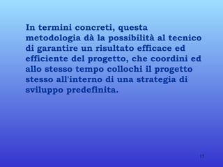 In termini concreti, questa metodologia dà la possibilità al tecnico di garantire un risultato efficace ed efficiente del progetto,   che coordini ed allo stesso tempo collochi il progetto stesso all'interno di una strategia di sviluppo predefinita.   