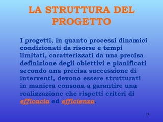 LA STRUTTURA DEL PROGETTO I progetti, in quanto processi dinamici condizionati da risorse e tempi limitati, caratterizzati da una precisa definizione degli obiettivi e pianificati secondo una precisa successione di interventi, devono essere strutturati in maniera consona a garantire una realizzazione che rispetti criteri di  efficacia  ed  efficienza . 
