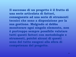 Il successo di un progetto è il frutto di una serie articolata di fattori, conseguente ad una serie di strumenti tecnici che sono a disposizione per la sua gestione.   Malgrado si debba monitorare ogni singolo elemento, non è purtroppo sempre possibile valutare tutti questi fattori con metodologie e strumenti, poiché alcuni di questi sono del tutto esogeni alla sfera di competenza del progetto. 