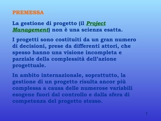 PREMESSA   La gestione di progetto (il  Project Management ) non è una scienza esatta. I progetti sono costituiti da un gran numero di decisioni, prese da differenti attori, che spesso hanno una visione incompleta e parziale della complessità dell’azione progettuale. In ambito internazionale, soprattutto, la gestione di un progetto risulta ancor più complessa a causa delle numerose variabili esogene fuori dal controllo e dalla sfera di competenza del progetto stesso. 