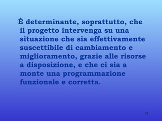 È determinante, soprattutto, che il progetto intervenga su una situazione che sia effettivamente suscettibile di cambiamento e miglioramento, grazie alle risorse a disposizione, e che ci sia a monte una programmazione funzionale e corretta. 