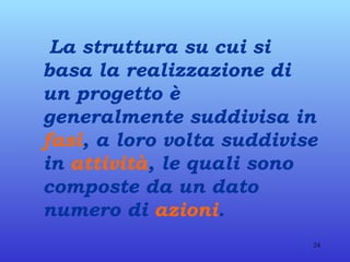 La struttura su cui si basa la realizzazione di un progetto è generalmente suddivisa in  fasi , a loro volta suddivise in  attività , le quali sono composte da un dato numero di  azioni . 
